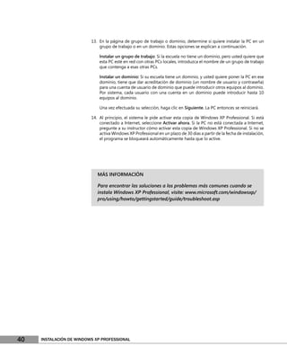 13. En la página de grupo de trabajo o dominio, determine si quiere instalar la PC en un
                              grupo de trabajo o en un dominio. Estas opciones se explican a continuación.

                              Instalar un grupo de trabajo: Si la escuela no tiene un dominio, pero usted quiere que
                              esta PC esté en red con otras PCs locales, introduzca el nombre de un grupo de trabajo
                              que contenga a esas otras PCs.

                              Instalar un dominio: Si su escuela tiene un dominio, y usted quiere poner la PC en ese
                              dominio, tiene que dar acreditación de dominio (un nombre de usuario y contraseña)
                              para una cuenta de usuario de dominio que puede introducir otros equipos al dominio.
                              Por sistema, cada usuario con una cuenta en un dominio puede introducir hasta 10
                              equipos al dominio.

                              Una vez efectuada su selección, haga clic en Siguiente. La PC entonces se reiniciará.

                          14. Al principio, el sistema le pide activar esta copia de Windows XP Professional. Si está
                              conectado a Internet, seleccione Activar ahora. Si la PC no está conectada a Internet,
                              pregunte a su instructor cómo activar esta copia de Windows XP Professional. Si no se
                              activa Windows XP Professional en un plazo de 30 días a partir de la fecha de instalación,
                              el programa se bloqueará automáticamente hasta que lo active.




                             MÁS INFORMACIÓN

                             Para encontrar las soluciones a los problemas más comunes cuando se
                             instala Windows XP Professional, visite: www.microsoft.com/windowsxp/
                             pro/using/howto/gettingstarted/guide/troubleshoot.asp




40   INSTALACIÓN DE WINDOWS XP PROFESSIONAL
 