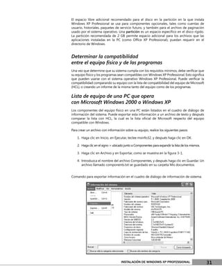 El espacio libre adicional recomendado para el disco en la partición en la que instala
Windows XP Professional se usa para componentes opcionales, tales como cuentas de
usuario, historiales, paquetes de servicio futuro, y también para el archivo de paginación
usado por el sistema operativo. Una partición es un espacio especíﬁco en el disco rígido.
La partición recomendada de 2 GB permite espacio adicional para los archivos que las
aplicaciones instaladas en la PC (como Ofﬁce XP Professional), puedan requerir en el
directorio de Windows.


Determinar la compatibilidad
entre el equipo físico y de los programas
Una vez que determine que su sistema cumpla con los requisitos mínimos, debe veriﬁcar que
su equipo físico y los programas sean compatibles con Windows XP Professional. Esto signiﬁca
que pueden usarse con el sistema operativo Windows XP Professional. Puede veriﬁcar la
compatibilidad comparando su equipo con la lista de compatibilidad del equipo de Microsoft
(HCL), o creando un informe de la misma tanto del equipo como de los programas.

Lista de equipo de una PC que opera
con Microsoft Windows 2000 o Windows XP
Los componentes del equipo físico en una PC están listados en el cuadro de diálogo de
información del sistema. Puede exportar esta información a un archivo de texto y después
comparar la lista con HCL, la cual es la lista oﬁcial de Microsoft respecto del equipo
compatible con Windows.

Para crear un archivo con información sobre su equipo, realice los siguientes pasos:

    1. Haga clic en Inicio, en Ejecutar, teclee msinfo32, y después haga clic en OK.

    2. Haga clic en el signo + ubicado junto a Componentes para expandir la lista de los mismos.

    3. Haga clic en Archivo y en Exportar, como se muestra en la ﬁgura 3-1.

    4. Introduzca el nombre del archivo Componentes, y después haga clic en Guardar. Un
       archivo llamado components.txt se guardado en su carpeta Mis documentos.


Comando para exportar información en el cuadro de diálogo de información de sistema.




                                    INSTALACIÓN DE WINDOWS XP PROFESSIONAL                         31
 