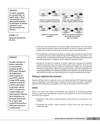 CONSEJO
Si el disco completo
es una partición, no
podrá volver a hacer
una partición en el                    Crear una nueva partición en        Crear una nueva partición en
disco posteriormente                   un disco rígido sin particionar    un disco rígido ya particionado
sin reinstalar el sistema
operativo o usar
una herramienta de
terceros.


FIGURA 3-2                                Instalar en una partición        Borrar una partición existente
                                                   existente                  para crear más espacio
Opciones de partición                                                             libre en el disco
de disco


                                 • Para crear una nueva partición en un disco rígido con particiones. Si el disco rígido
                                  ya tiene particiones pero tiene suﬁciente espacio de disco sin asignar a particiones,
                                  puede crear una partición adicional en el espacio que no tiene particiones.

                                 • Para instalarlo en una partición existente. Si el disco rígido ya tiene una partición de
                                  un tamaño suﬁciente, puede instalar Windows XP Professional en esa partición. Si la
CONSEJO                           partición tiene un sistema operativo existente, Windows XP Professional sobreescribirá
                                  ese sistema operativo si acepta la ruta de instalación predeterminada.
Cuando actualiza un
                                 • Para borrar una partición existente. Si el disco rígido tiene una partición existente,
sistema operativo                 puede borrarla para crear más espacio libre para la nueva partición. El borrar una
en una partición                  partición existente borra todos los datos en esa partición. Si elige una nueva partición
existente de FAT o                durante la conﬁguración, usted crea y asigna un tamaño sólo para la partición en la
                                  cuál instalará Windows XP Professional. Después de la instalación, use la herramienta de
FAT32 para Windows
                                  administración de disco para hacer particiones en el espacio restante del disco rígido.
XP Professional,
tiene la opción de          Planear sistemas de archivos
usar NTFS o FAT32.
Si elige NTFS, puede        Después de haber hecho la partición en la cual instalará Windows XP Professional, puede
convertir la partición      usar la conﬁguración para seleccionar el sistema de archivo para formatear la partición.
                            Windows XP Professional es compatible con el sistema de archivos NTFS, FAT y FAT32.
a NTFS o formatear
la partición usando
                            NTFS
NTFS. Si la partición
contiene datos que          NTFS es el sistema de archivos recomendado para Windows XP Professional porque
quiere guardar después      brinda un mayor nivel de seguridad y permite la compresión de archivos. Use NTFS para
                            particiones que requieran:
de la instalación, no
formatee la partición.           • Seguridad a nivel archivo y carpeta. Puede controlar el acceso a los archivos y a las
En su lugar, elija                carpetas.
convertir la partición a
                                 • Compresión de archivos. Puede comprimir archivos para crear más espacio de
NTFS para conservar               almacenamiento.
la información.




                                                               INSTALACIÓN DE WINDOWS XP PROFESSIONAL                         33
 
