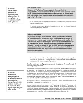 CONSEJO                    MÁS INFORMACIÓN
Tal vez pueda              Windows XP Professional tiene una opción llamada Modo de
contactar al               Compatibilidad que le permite simular la operación de las versiones previas
fabricante para            de los sistemas operativos de Windows que puede serle de utilidad. Para
                           más información, visite: www.microsoft.com/WindowsXP/pro/howtobuy/
obtener discos de
                           upgrading/before.asp.
reemplazo, o la
versión actualizada
de la aplicación.              • Si usa una aplicación incompatible con Windows XP Professional, y necesita continuar
                                 usando esa aplicación.

                               • Si necesita mantener una aplicación instalada, pero no tiene los discos originales de
                                 aplicación y no podrá instalarla.




                           MÁS INFORMACIÓN
                           La partición en la que se encuentra el sistema operativo existente debe
                           ser lo suﬁcientemente amplia para alojar Windows XP Professional, de
                           otra forma será necesario que agrande la partición antes de realizar la
                           actualización. Para ver cómo ampliar el tamaño de una partición en una
                           PC que tiene una versión previa de Windows, busque en la ayuda de
                           Windows “ampliar el tamaño de una partición” también puede usar esta
                           búsqueda en el sitio www.microsoft.com. En ocasiones una partición es
                           denominada volumen, por lo que tal vez encuentre esta palabra en sus
                           resultados de búsqueda.




                               • Si necesita mantener la conﬁguración e información, y no puede respaldar o
                                 restaurar esa información o transferir archivos y conﬁguraciones usando el ayudante
                                 de transferencia de archivos y conﬁguraciones.

                          Guardar archivos y conﬁguraciones usando el asistente de transferencia de
                          archivos y conﬁguraciones

                          El asistente de transferencia de archivos y conﬁguraciones de Windows XP facilita la copia
                          de seguridad y la restauración de archivos y conﬁguraciones importantes. Guarda las
                          conﬁguraciones en el sistema operativo y otros programas. Las conﬁguraciones consisten
CONSEJO                   en detalles como la conﬁguración de su escritorio, cortos circuitos, mis favoritos, y otros
Este proceso              cambios que ha realizado en el ambiente de su PC. Muchas aplicaciones también tienen
sólo transﬁere la         conﬁguraciones que usted puede deﬁnir, y el asistente abarca éstas también, aunque no
propiedad del usuario     hace copia de seguridad de las aplicaciones mismas.
conectado. Para           Por lo general, usted usa el asistente cuando reemplaza o realiza una instalación nueva de
transferir propiedades    Windows XP Professional en una misma PC.
de otros usuarios de
                          Para usar el asistente debe tener acceso a una PC que tenga Windows XP Professional en la
la misma PC, debe         cual pueda crear un disco de asistente, o contar con el CD de instalación de Windows XP
repetir el proceso para   Professional, desde el cual pueda operar el asistente durante la conﬁguración. El asistente le
cada usuario.             permite recabar los archivos y conﬁguraciones que van a transferirse. La información transferida
                          puede guardarse en un servidor o en un medio portátil como un DVD o un CD.




                                                              INSTALACIÓN DE WINDOWS XP PROFESSIONAL                         35
 