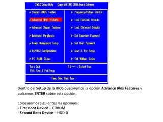 Dentro del Setup de la BIOS buscaremos la opción Advance Bios Features y
pulsamos ENTER sobre esta opción.
Colocaremos siguientes las opciones:
- First Boot Device – CDROM
- Second Boot Device – HDD-0