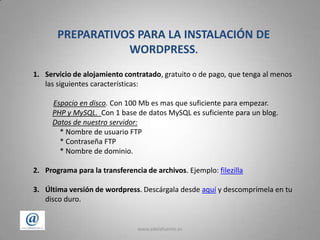 www.adelafuente.es2PREPARATIVOS PARA LA INSTALACIÓN DE WORDPRESS.Servicio de alojamiento contratado, gratuito o de pago, que tenga al menos las siguientes características:Espacio en disco. Con 100 Mb es mas que suficiente para empezar.PHP y MySQL. Con 1 base de datos MySQL es suficiente para un blog.         Datos de nuestro servidor:        * Nombre de usuario FTP         * Contraseña FTP         * Nombre de dominio.Programa para la transferencia de archivos. Ejemplo: filezillaÚltima versión de wordpress. Descárgala desde aquí y descomprímela en tu disco duro.