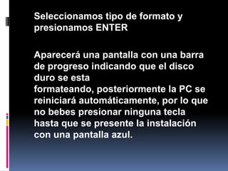 	Seleccionamos tipo de formato y presionamos ENTER	Aparecerá una pantalla con una barra de progreso indicando que el disco duro se esta formateando, posteriormente la PC se reiniciará automáticamente, por lo que no bebes presionar ninguna tecla hasta que se presente la instalación con una pantalla azul.