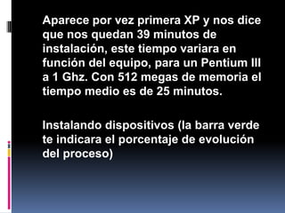 	Aparece por vez primera XP y nos dice que nos quedan 39 minutos de instalación, este tiempo variara en función del equipo, para un Pentium III a 1 Ghz. Con 512 megas de memoria el tiempo medio es de 25 minutos.	Instalando dispositivos (la barra verde te indicara el porcentaje de evolución del proceso)