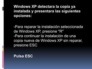 	Windows XP detectara la copia ya instalada y presentara las siguientes opciones:-Para reparar la instalación seleccionada de Windows XP, presione "R"-Para continuar la instalación de una copia nueva de Windows XP sin reparar,presione ESCPulsa ESC