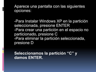 	Aparece una pantalla con las siguientes opciones:	-Para Instalar Windows XP en la partición seleccionada, presione ENTER-Para crear una partición en el espacio no particionado, presione C-Para eliminar la partición seleccionada, presione D	Seleccionamos la partición “C” y damos ENTER.