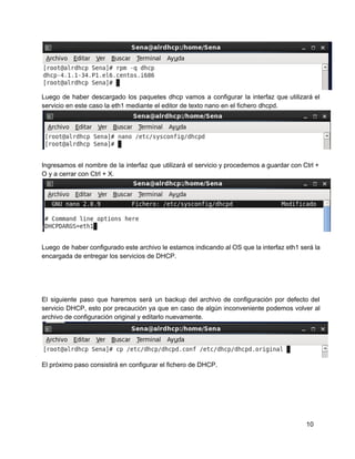 Luego de haber descargado los paquetes dhcp vamos a configurar la interfaz que utilizará el                           
servicio en este caso la eth1 mediante el editor de texto nano en el fichero dhcpd.
Ingresamos el nombre de la interfaz que utilizará el servicio y procedemos a guardar con Ctrl +                               
O y a cerrar con Ctrl + X.
Luego de haber configurado este archivo le estamos indicando al OS que la interfaz eth1 será la                               
encargada de entregar los servicios de DHCP.
El siguiente paso que haremos será un backup del archivo de configuración por defecto del                           
servicio DHCP, esto por precaución ya que en caso de algún inconveniente podemos volver al                           
archivo de configuración original y editarlo nuevamente.
El próximo paso consistirá en configurar el fichero de DHCP.
10
 