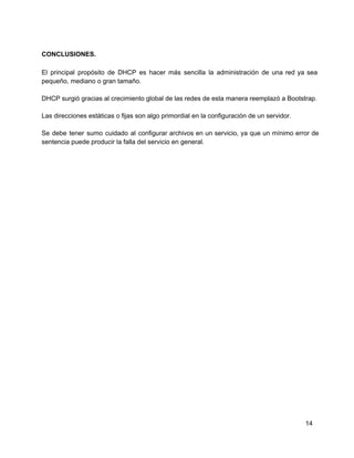 CONCLUSIONES.
El principal propósito de DHCP es hacer más sencilla la administración de una red ya sea                             
pequeño, mediano o gran tamaño.
DHCP surgió gracias al crecimiento global de las redes de esta manera reemplazó a Bootstrap.
Las direcciones estáticas o fijas son algo primordial en la configuración de un servidor.
Se debe tener sumo cuidado al configurar archivos en un servicio, ya que un mínimo error de                               
sentencia puede producir la falla del servicio en general.
14
 
