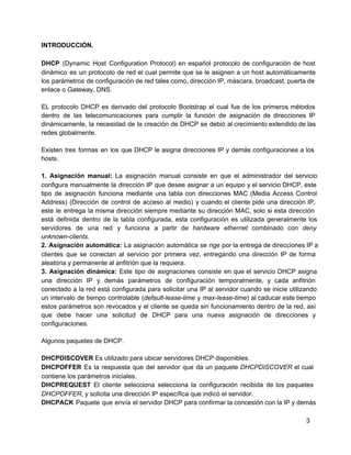 INTRODUCCIÓN.
DHCP (Dynamic Host Configuration Protocol) en español protocolo de configuración de host                     
dinámico es un protocolo de red el cual permite que se le asignen a un host automáticamente                               
los parámetros de configuración de red tales como, dirección IP, máscara, broadcast, puerta de                         
enlace o Gateway, DNS.
EL protocolo DHCP es derivado del protocolo Bootstrap el cual fue de los primeros métodos                           
dentro de las telecomunicaciones para cumplir la función de asignación de direcciones IP                       
dinámicamente, la necesidad de la creación de DHCP se debió al crecimiento extendido de las                           
redes globalmente.
Existen tres formas en los que DHCP le asigna direcciones IP y demás configuraciones a los                             
hosts.
1. Asignación manual: La asignación manual consiste en que el administrador del servicio                       
configura manualmente la dirección IP que desee asignar a un equipo y el servicio DHCP, este                             
tipo de asignación funciona mediante una tabla con direcciones MAC (Media Access Control                       
Address) (Dirección de control de acceso al medio) y cuando el cliente pide una dirección IP,                             
este le entrega la misma dirección siempre mediante su dirección MAC, solo si esta dirección                           
está definida dentro de la tabla configurada, esta configuración es utilizada generalmente los                       
servidores de una red y funciona a partir de hardware ethernet combinado con deny                         
unknown­clients.
2. Asignación automática: La asignación automática se rige por la entrega de direcciones IP a                           
clientes que se conectan al servicio por primera vez, entregando una dirección IP de forma                           
aleatoria y permanente al anfitrión que la requiera.
3. Asignación dinámica: Este tipo de asignaciones consiste en que el servicio DHCP asigna                         
una dirección IP y demás parámetros de configuración temporalmente, y cada anfitrión                     
conectado a la red está configurada para solicitar una IP al servidor cuando se inicie utilizando                             
un intervalo de tiempo controlable (default­lease­time y max­lease­time) al caducar este tiempo                     
estos parámetros son revocados y el cliente se queda sin funcionamiento dentro de la red, así                             
que debe hacer una solicitud de DHCP para una nueva asignación de direcciones y                         
configuraciones.
Algunos paquetes de DHCP.
DHCPDISCOVER Es utilizado para ubicar servidores DHCP disponibles.
DHCPOFFER Es la respuesta que del servidor que da un paquete DHCPDISCOVER el cual                         
contiene los parámetros iniciales.
DHCPREQUEST El cliente selecciona selecciona la configuración recibida de los paquetes                   
DHCPOFFER, y solicita una dirección IP específica que indicó el servidor.
DHCPACK Paquete que envía el servidor DHCP para confirmar la concesión con la IP y demás                             
3
 