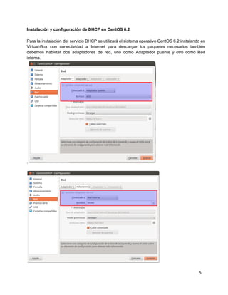 Instalación y configuración de DHCP en CentOS 6.2
Para la instalación del servicio DHCP se utilizará el sistema operativo CentOS 6.2 instalando en                           
Virtual­Box con conectividad a Internet para descargar los paquetes necesarios también                   
debemos habilitar dos adaptadores de red, uno como Adaptador puente y otro como Red                         
interna.
.
5
 