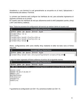 Accedemos a una terminal la cual generalmente se encuentra en el menú, Aplicaciones >                         
Herramientas del sistema >Terminal.
Lo primero que haremos será configurar las interfaces de red, para activarlas ingresamos el                         
siguiente comando en la consola.
En nuestro caso las interfaces de red que utilizaremos serán la eth0 (adaptador puente y dhcp)                             
y eth1 (red interna y estática).
Nota: Todos los procesos de configuración del servicio se realizan dentro el usuario root.
Ahora, configuraremos eth0 como interfaz dhcp mediante el editor de texto nano el fichero                         
ifcfg­eth0.
Luego de haber ingresado al fichero editamos el archivo de la siguiente manera.
Y guardamos la configuración con Ctrl + O y cerramos el editor con Ctrl + X.
6
 