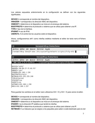 Los valores expuestos anteriormente en la configuración se definen con los siguientes                     
significados.
DEVICE = corresponde al nombre del dispositivo.
HWADDR = corresponde a la dirección MAC del dispositivo.
ONBOOT = determina si el dispositivo se inicia en el arranque del sistema.
BOOTPROTO = determina el protocolo o sistema que se utiliza para obtener una IP.
TYPE = tipo de la interface.
IPV6INIT = uso de IPv6.
USERCTL = el control de los usuarios sobre el dispositivo.
Ahora, configuraremos eth1 como interfaz estática mediante el editor de texto nano el fichero                         
ifcfg­eth1.
Para guardar los cambios en el editor nano utilizamos Ctrl + O y Ctrl + X para cerrar el editor.
DEVICE = corresponde al nombre del dispositivo.
HWADDR = corresponde a la dirección MAC del dispositivo.
ONBOOT = determina si el dispositivo se inicia en el arranque del sistema.
IPADDR = es la dirección IP estática que tendrá la interfaz.
BOOTPROTO = determina el protocolo o sistema que se utiliza para obtener una IP.
NETMASK = La máscara que se asigna a los paquetes para saber si está destinado para la red
7
 
