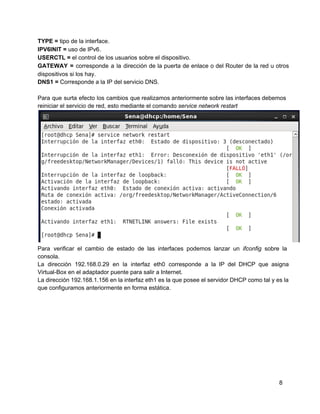 TYPE = tipo de la interface.
IPV6INIT = uso de IPv6.
USERCTL = el control de los usuarios sobre el dispositivo.
GATEWAY = corresponde a la dirección de la puerta de enlace o del Router de la red u otros                                   
dispositivos si los hay.
DNS1 = Corresponde a la IP del servicio DNS.
Para que surta efecto los cambios que realizamos anteriormente sobre las interfaces debemos                       
reiniciar el servicio de red, esto mediante el comando service network restart
Para verificar el cambio de estado de las interfaces podemos lanzar un ifconfig sobre la                           
consola.
La dirección 192.168.0.29 en la interfaz eth0 corresponde a la IP del DHCP que asigna                           
Virtual­Box en el adaptador puente para salir a Internet.
La dirección 192.168.1.156 en la interfaz eth1 es la que posee el servidor DHCP como tal y es la                                   
que configuramos anteriormente en forma estática.
8
 