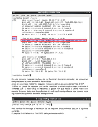 En este momento nuestras interfaces de red funcionan de manera correcta y se encuentran                         
configuradas de acuerdo a nuestras necesidades.
Ahora procedemos a instalar los paquetes necesarios para la ejecución del servicio DHCP.
YUM es un gestor de paquetes que instala, desinstala y actualiza aplicaciones, mediante el                         
comando yum ­y install dhcp le indicamos al gestor yum que instale la última versión del                             
paquete dhcp con todas sus dependencias sin pedir confirmación alguna, este proceso toma                       
algunos minutos por ende debemos tener paciencia.
Para verificar la descarga e instalación de los paquetes dhcp podemos ejecutar el siguiente                         
comando.
El paquete DHCP el servicio DHCP ISC y el agente retransmisión.
9
 
