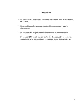 10
Conclusiones
 Un servidor DNS proporciona resolución de nombres para redes basadas
en TCP/IP.
 Hace posible que los usuarios puedan utilizar nombres en lugar de
direcciones IP.
 Un servidor DNS asigna un nombre descriptivo a una dirección IP.
 Un servidor DNS puede trabajar en función de resolución de nombres,
resolución inversa de direcciones y resolución de servidores de correo.
 
