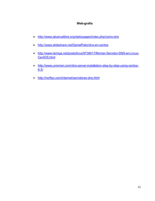 11
Web-grafía
 http://www.alcancelibre.org/staticpages/index.php/como-dns
 http://www.slideshare.net/DanielPatio/dns-en-centos
 http://www.taringa.net/posts/linux/9738017/Montar-Servidor-DNS-en-Linux-
CentOS.html
 http://www.unixmen.com/dns-server-installation-step-by-step-using-centos-
6-3/
 http://norfipc.com/internet/servidores-dns.html
 