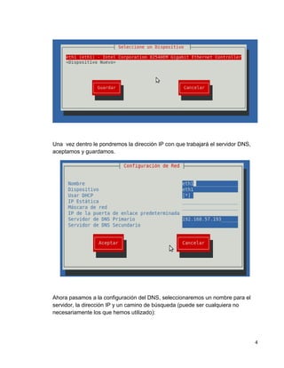 4
Una vez dentro le pondremos la dirección IP con que trabajará el servidor DNS,
aceptamos y guardamos.
Ahora pasamos a la configuración del DNS, seleccionaremos un nombre para el
servidor, la dirección IP y un camino de búsqueda (puede ser cualquiera no
necesariamente los que hemos utilizado):
 