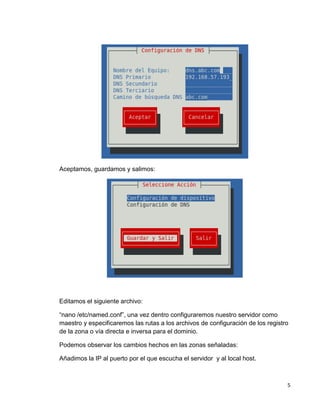 5
Aceptamos, guardamos y salimos:
Editamos el siguiente archivo:
“nano /etc/named.conf”, una vez dentro configuraremos nuestro servidor como
maestro y especificaremos las rutas a los archivos de configuración de los registro
de la zona o vía directa e inversa para el dominio.
Podemos observar los cambios hechos en las zonas señaladas:
Añadimos la IP al puerto por el que escucha el servidor y al local host.
 