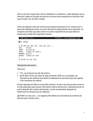 7
(No se removió ninguna fila, solo se añadieron o cambiaron y cabe destacar que la
dirección usada en la parte de arpa es la misma que le asignamos al servidor solo
que al revés y sin el ultimo octeto).
Ahora se deberán crear los archivos que estamos llamando en el “named.conf” y
para esto deberemos crear una zona de dominio dependiendo de lo requerido, es
necesario recordar que este archivo no existe originalmente así que debe ser
creado para usarlo de la siguiente manera:
Descripción del archivo:
Términos:
 TTL: es el tiempo de vida del archivo
 @ IN SOA: IN es una clase de data (Internet), SOA es un concepto de
arquitectura de software que define la utilización de servicios para dar soporte
a los requisitos de negocio.
El dato después de SOA es el servidor primario, le dice a la red que este server es
el más adecuado para buscar información acerca del dominio, importante poner el
punto después del nombre del servidor y cerrar el paréntesis después de
determinar los tiempos que se utilizaran.
@ IN NS ns1.abc.com. ; Los registros NS definen los servidores de nombres de
dominio para nuestra zona.
 