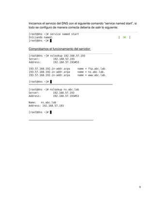 9
Iniciamos el servicio del DNS con el siguiente comando “service named start”, si
todo se configuro de manera correcta debería de salir lo siguiente:
Comprobamos el funcionamiento del servidor:
 