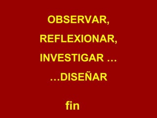 OBSERVAR, REFLEXIONAR, INVESTIGAR … … DISEÑAR fin 