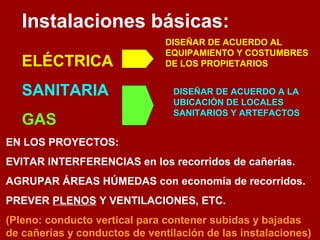 Instalaciones básicas: 
ELÉCTRICA 
SANITARIA 
GAS 
DISEÑAR DE ACUERDO AL 
EQUIPAMIENTO Y COSTUMBRES 
DE LOS PROPIETARIOS 
DISEÑAR DE ACUERDO A LA 
UBICACIÓN DE LOCALES 
SANITARIOS Y ARTEFACTOS 
EN LOS PROYECTOS: 
EVITAR INTERFERENCIAS en los recorridos de cañerías. 
AGRUPAR ÁREAS HÚMEDAS con economía de recorridos. 
PREVER PLENOS Y VENTILACIONES, ETC. 
(Pleno: conducto vertical para contener subidas y bajadas 
de cañerías y conductos de ventilación de las instalaciones) 
 