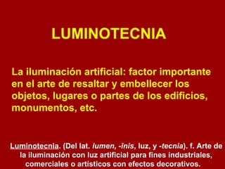LUMINOTECNIA 
La iluminación artificial: factor importante 
en el arte de resaltar y embellecer los 
objetos, lugares o partes de los edificios, 
monumentos, etc. 
Luminotecnia. (Del lat. lumen, -ĭnis, luz, y -tecnia). f. Arte de 
la iluminación con luz artificial para fines industriales, 
comerciales o artísticos con efectos decorativos. 
 