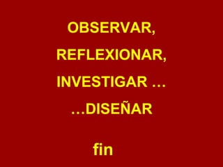 OBSERVAR, 
REFLEXIONAR, 
INVESTIGAR … 
…DISEÑAR 
fin 

