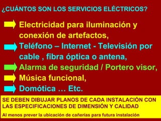 ¿CUÁNTOS SON LOS SERVICIOS ELÉCTRICOS? 
Electricidad para iluminación y 
conexión de artefactos, 
Teléfono – Internet - Televisión por 
cable , fibra óptica o antena, 
Alarma de seguridad / Portero visor, 
Música funcional, 
Domótica … Etc. 
SE DEBEN DIBUJAR PLANOS DE CADA INSTALACIÓN CON 
LAS ESPECIFICACIONES DE DIMENSIÓN Y CALIDAD 
Al menos prever la ubicación de cañerías para futura instalación 
 