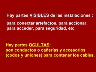 Hay partes VISIBLES de las instalaciones : 
para conectar artefactos, para accionar, 
para acceder, para seguridad, etc. 
Hay partes OCULTAS: 
son conductos o cañerías y accesorios 
(codos y uniones) para contener los cables. 
 