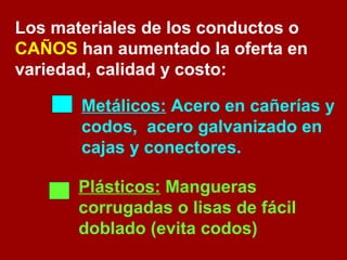 Los materiales de los conductos o 
CAÑOS han aumentado la oferta en 
variedad, calidad y costo: 
Metálicos: Acero en cañerías y 
codos, acero galvanizado en 
cajas y conectores. 
Plásticos: Mangueras 
corrugadas o lisas de fácil 
doblado (evita codos) 
 