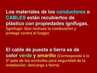 Los materiales de los conductores o 
CABLES están recubiertos de 
plástico con propiedades ignífugas. 
(Ignífugo: Que rechaza la combustión y 
protege contra el fuego) 
El cable de puesta a tierra es de 
color verde y amarillo (Corresponde a la 
3ª pata de los enchufes para seguridad de la 
instalación: descarga a tierra) 
 