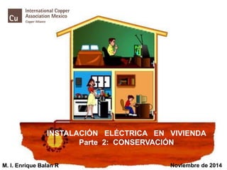 1 
INSTALACIÓN ELÉCTRICA EN VIVIENDAParte 2: CONSERVACIÓN 
M. I. Enrique Balan R 
Noviembre de 2014  