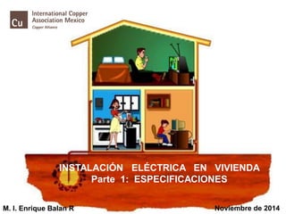 INSTALACIÓN ELÉCTRICA EN VIVIENDA
Parte 1: ESPECIFICACIONES
M. I. Enrique Balan R Noviembre de 2014
 