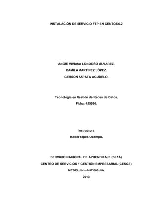 INSTALACIÓN DE SERVICIO FTP EN CENTOS 6.2
ANGIE VIVIANA LONDOÑO ÁLVAREZ.
CAMILA MARTÍNEZ LÓPEZ.
GERSON ZAPATA AGUDELO.
Tecnología en Gestión de Redes de Datos.
Ficha: 455596.
Instructora
Isabel Yepes Ocampo.
SERVICIO NACIONAL DE APRENDIZAJE (SENA)
CENTRO DE SERVICIOS Y GESTIÓN EMPRESARIAL (CESGE)
MEDELLÍN - ANTIOQUIA.
2013
 