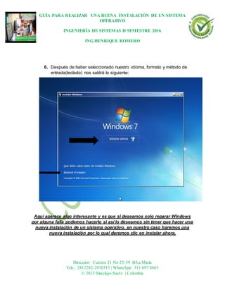 GUÍA PARA REALIZAR UNA BUENA INSTALACIÓN DE UN SISTEMA
OPERATIVO
INGENIERÍA DE SISTEMAS II SEMESTRE 2016
ING.HENRIQUE ROMERO
Dirección: Carrera 21 No 25-59 B/La María
Tels.: 2812282-2810315 | WhatsApp: 311 697 8865
© 2013 Sincelejo-Sucre | Colombia
6. Después de haber seleccionado nuestro idioma, formato y método de
entrada(teclado) nos saldrá lo siguiente:
Aquí aparece algo interesante y es que si deseamos solo reparar Windows
por alguna falla podemos hacerlo si así lo deseamos sin tener que hacer una
nueva instalación de un sistema operativo, en nuestro caso haremos una
nueva instalación por lo cual daremos clic en instalar ahora.
 