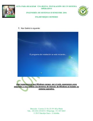 GUÍA PARA REALIZAR UNA BUENA INSTALACIÓN DE UN SISTEMA
OPERATIVO
INGENIERÍA DE SISTEMAS II SEMESTRE 2016
ING.HENRIQUE ROMERO
Dirección: Carrera 21 No 25-59 B/La María
Tels.: 2812282-2810315 | WhatsApp: 311 697 8865
© 2013 Sincelejo-Sucre | Colombia
7. Nos Saldrá lo siguiente:
Aquí esperaremos que Windows cargue por sí solo, esperamos unos
segundos y nos saldrán los términos de licencia de Windows al instalar su
sistema operativo.
 