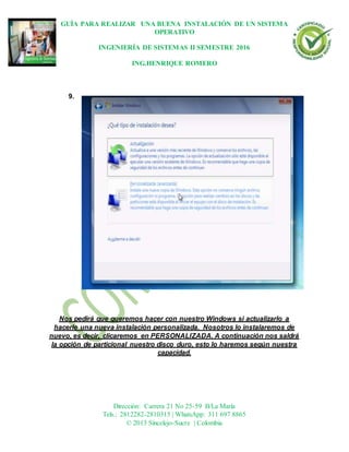 GUÍA PARA REALIZAR UNA BUENA INSTALACIÓN DE UN SISTEMA
OPERATIVO
INGENIERÍA DE SISTEMAS II SEMESTRE 2016
ING.HENRIQUE ROMERO
Dirección: Carrera 21 No 25-59 B/La María
Tels.: 2812282-2810315 | WhatsApp: 311 697 8865
© 2013 Sincelejo-Sucre | Colombia
9.
Nos pedirá que queremos hacer con nuestro Windows si actualizarlo a
hacerle una nueva instalación personalizada. Nosotros lo instalaremos de
nuevo, es decir, clicaremos en PERSONALIZADA. A continuación nos saldrá
la opción de particional nuestro disco duro, esto lo haremos según nuestra
capacidad.
 