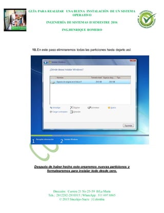 GUÍA PARA REALIZAR UNA BUENA INSTALACIÓN DE UN SISTEMA
OPERATIVO
INGENIERÍA DE SISTEMAS II SEMESTRE 2016
ING.HENRIQUE ROMERO
Dirección: Carrera 21 No 25-59 B/La María
Tels.: 2812282-2810315 | WhatsApp: 311 697 8865
© 2013 Sincelejo-Sucre | Colombia
10.En este paso eliminaremos todas las particiones hasta dejarlo así:
Después de haber hecho esto crearemos nuevas particiones y
formatearemos para instalar todo desde cero.
 