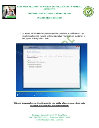 GUÍA PARA REALIZAR UNA BUENA INSTALACIÓN DE UN SISTEMA
OPERATIVO
INGENIERÍA DE SISTEMAS II SEMESTRE 2016
ING.HENRIQUE ROMERO
Dirección: Carrera 21 No 25-59 B/La María
Tels.: 2812282-2810315 | WhatsApp: 311 697 8865
© 2013 Sincelejo-Sucre | Colombia
11.AL haber hecho nuestras particiones seleccionamos el disco local C: en
donde instalaremos nuestro sistema operativo y daremos en siguiente, y
nos aparecerá algo como esto:
Al haberse cargado esto completamente nos saldrá algo así, nota: (todo esto
se carga y se completa automáticamente)
 