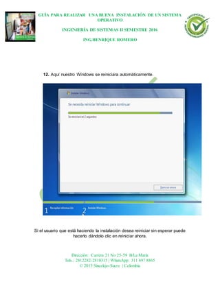 GUÍA PARA REALIZAR UNA BUENA INSTALACIÓN DE UN SISTEMA
OPERATIVO
INGENIERÍA DE SISTEMAS II SEMESTRE 2016
ING.HENRIQUE ROMERO
Dirección: Carrera 21 No 25-59 B/La María
Tels.: 2812282-2810315 | WhatsApp: 311 697 8865
© 2013 Sincelejo-Sucre | Colombia
12. Aquí nuestro Windows se reiniciara automáticamente.
Si el usuario que está haciendo la instalación desea reiniciar sin esperar puede
hacerlo dándolo clic en reiniciar ahora.
 