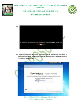GUÍA PARA REALIZAR UNA BUENA INSTALACIÓN DE UN SISTEMA
OPERATIVO
INGENIERÍA DE SISTEMAS II SEMESTRE 2016
ING.HENRIQUE ROMERO
Dirección: Carrera 21 No 25-59 B/La María
Tels.: 2812282-2810315 | WhatsApp: 311 697 8865
© 2013 Sincelejo-Sucre | Colombia
15.
16. Aquí escribiremos a nuestro gusto el nombre del usuario, es decir, la
persona dueña del equipo y el nombre de equipo por ejemplo equipo
01.Damos en siguiente.
 