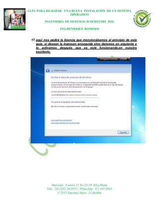 GUÍA PARA REALIZAR UNA BUENA INSTALACIÓN DE UN SISTEMA
OPERATIVO
INGENIERÍA DE SISTEMAS II SEMESTRE 2016
ING.HENRIQUE ROMERO
Dirección: Carrera 21 No 25-59 B/La María
Tels.: 2812282-2810315 | WhatsApp: 311 697 8865
© 2013 Sincelejo-Sucre | Colombia
17.aquí nos pedirá la licencia que mencionábamos al principio de esta
guía, si desean la ingresan enseguida sino daremos en siguiente y
lo activamos después que ya esté funcionando,en nuestro
escritorio.
 