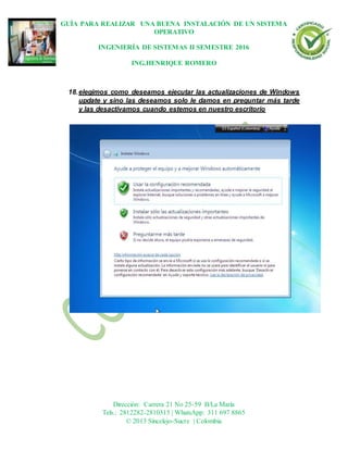 GUÍA PARA REALIZAR UNA BUENA INSTALACIÓN DE UN SISTEMA
OPERATIVO
INGENIERÍA DE SISTEMAS II SEMESTRE 2016
ING.HENRIQUE ROMERO
Dirección: Carrera 21 No 25-59 B/La María
Tels.: 2812282-2810315 | WhatsApp: 311 697 8865
© 2013 Sincelejo-Sucre | Colombia
18.elegimos como deseamos ejecutar las actualizaciones de Windows
update y sino las deseamos solo le damos en preguntar más tarde
y las desactivamos cuando estemos en nuestro escritorio
 