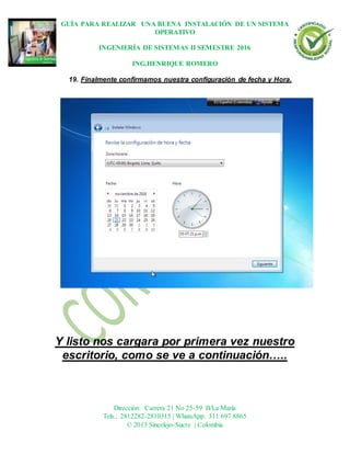 GUÍA PARA REALIZAR UNA BUENA INSTALACIÓN DE UN SISTEMA
OPERATIVO
INGENIERÍA DE SISTEMAS II SEMESTRE 2016
ING.HENRIQUE ROMERO
Dirección: Carrera 21 No 25-59 B/La María
Tels.: 2812282-2810315 | WhatsApp: 311 697 8865
© 2013 Sincelejo-Sucre | Colombia
19. Finalmente confirmamos nuestra configuración de fecha y Hora.
Y listo nos cargara por primera vez nuestro
escritorio, como se ve a continuación…..
 