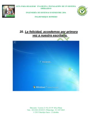 GUÍA PARA REALIZAR UNA BUENA INSTALACIÓN DE UN SISTEMA
OPERATIVO
INGENIERÍA DE SISTEMAS II SEMESTRE 2016
ING.HENRIQUE ROMERO
Dirección: Carrera 21 No 25-59 B/La María
Tels.: 2812282-2810315 | WhatsApp: 311 697 8865
© 2013 Sincelejo-Sucre | Colombia
20. La felicidad, accedemos por primera
vez a nuestro escritorio.
 
