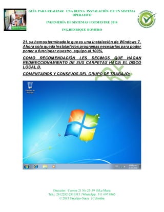 GUÍA PARA REALIZAR UNA BUENA INSTALACIÓN DE UN SISTEMA
OPERATIVO
INGENIERÍA DE SISTEMAS II SEMESTRE 2016
ING.HENRIQUE ROMERO
Dirección: Carrera 21 No 25-59 B/La María
Tels.: 2812282-2810315 | WhatsApp: 311 697 8865
© 2013 Sincelejo-Sucre | Colombia
21. ya hemosterminado lo que es una instalación de Windows 7.
Ahora solo queda instalarlelos programas necesarios para poder
poner a funcionar nuestro equipo al 100%.
COMO RECOMENDACIÓN LES DECIMOS QUE HAGAN
REDIRECCIONAMIENTO DE SUS CARPETAS HACIA EL DISCO
LOCAL D.
COMENTARIOS Y CONSEJOS DEL GRUPO DE TRABAJO:
 