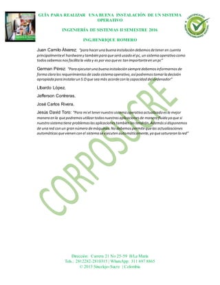 GUÍA PARA REALIZAR UNA BUENA INSTALACIÓN DE UN SISTEMA
OPERATIVO
INGENIERÍA DE SISTEMAS II SEMESTRE 2016
ING.HENRIQUE ROMERO
Dirección: Carrera 21 No 25-59 B/La María
Tels.: 2812282-2810315 | WhatsApp: 311 697 8865
© 2013 Sincelejo-Sucre | Colombia
Juan Camilo Álvarez: “para haceruna buena instalación debemosdetener en cuenta
principalmenteel hardwarey también para queserá usado el pc, un sistema operativo como
todossabemosnosfacilitala vida y es por eso quees tan importanteen un pc”
German Pérez: “Para ejecutaruna buena instalación siempredebemosinformarnosde
forma clara los requerimientosde cada sistema operativo,asípodremostomarla decisión
apropiada para instalarun S.Oque sea más acordecon la capacidad del ordenador”
LIbardo López.
Jefferson Contreras.
José Carlos Rivera.
Jesús David Toro: “Para mí el tenernuestro sistema operativo actualizado esla mejor
manera en la quepodremosutilizartodasnuestrasaplicacionesde manera fluida ya que si
nuestro sistema tiene problemaslasaplicacionestambién las tendrán.Ademássidisponemos
de una red con un gran número demáquinas.No debemospermitirquelas actualizaciones
automáticasquevienen con el sistema se ejecuten automáticamente,ya quesaturaran la red”
 