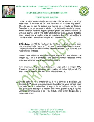 GUÍA PARA REALIZAR UNA BUENA INSTALACIÓN DE UN SISTEMA
OPERATIVO
INGENIERÍA DE SISTEMAS II SEMESTRE 2016
ING.HENRIQUE ROMERO
Dirección: Carrera 21 No 25-59 B/La María
Tels.: 2812282-2810315 | WhatsApp: 311 697 8865
© 2013 Sincelejo-Sucre | Colombia
causa de todas estas situaciones y muchas más se inventaron los USB
booteables. La creación de un USB booteable se ha vuelto muy común.
Más de una vez nos ha pasado que hemos ido a instalar un Sistema
Operativo y no encontrábamos el disco de instalación o estaba rallado.
Incluso también podemos llegar a pensar que es una tontería comprar un
CD para guardar un SO y no poder utilizarlo más veces. A causa de todas
estas situaciones y muchas más se inventaron los USB booteables. A
diferencia de los CD la instalación por USB es más rápida.
CD/DVD.iso: Los CD de instalación de Windows son booteables, es decir
que es posible iniciar desde el CD en lugar que desde el sistema operativo.
Desgraciadamente las herramientas presentes en el CD de Windows son
relativamente limitadas.
Sin embrago, existe una alternativa llamada Ultímate Boot CD, es decir una
imagen ISO en CD booteable que contiene muchas utilidades como
antivirus o utilitarios para la gestión del disco duro.
Para utilizarlo, no hay más que descargarlo, luego grabar la imagen ISO y
finalmente reiniciar el ordenador asegurándose de haber definido el CD-
ROM como el primero en la secuencia de inicio del BIOS.
2. Decidir cómo se va a obtener el SO si va a comprar o descargar. Las
licencias de Windows deben comprarse. Cada licencia viene con una clave
que sirve para una instalación. La mayoría de las distribuciones de Linux
son gratis para descargar e instalar tanto como quieras, aunque algunas
versiones empresariales (Red Hat, SUSE, etc.) están bloqueadas y
requieren compra.
 