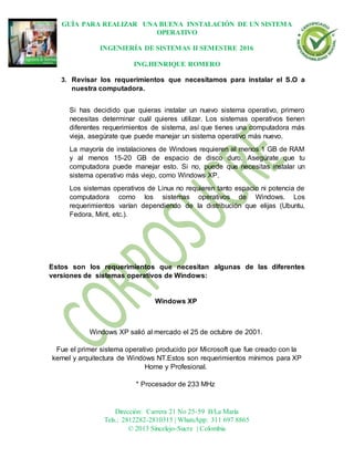 GUÍA PARA REALIZAR UNA BUENA INSTALACIÓN DE UN SISTEMA
OPERATIVO
INGENIERÍA DE SISTEMAS II SEMESTRE 2016
ING.HENRIQUE ROMERO
Dirección: Carrera 21 No 25-59 B/La María
Tels.: 2812282-2810315 | WhatsApp: 311 697 8865
© 2013 Sincelejo-Sucre | Colombia
3. Revisar los requerimientos que necesitamos para instalar el S.O a
nuestra computadora.
Si has decidido que quieras instalar un nuevo sistema operativo, primero
necesitas determinar cuál quieres utilizar. Los sistemas operativos tienen
diferentes requerimientos de sistema, así que tienes una computadora más
vieja, asegúrate que puede manejar un sistema operativo más nuevo.
La mayoría de instalaciones de Windows requieren al menos 1 GB de RAM
y al menos 15-20 GB de espacio de disco duro. Asegúrate que tu
computadora puede manejar esto. Si no, puede que necesitas instalar un
sistema operativo más viejo, como Windows XP.
Los sistemas operativos de Linux no requieren tanto espacio ni potencia de
computadora como los sistemas operativos de Windows. Los
requerimientos varían dependiendo de la distribución que elijas (Ubuntu,
Fedora, Mint, etc.).
Estos son los requerimientos que necesitan algunas de las diferentes
versiones de sistemas operativos de Windows:
Windows XP
Windows XP salió al mercado el 25 de octubre de 2001.
Fue el primer sistema operativo producido por Microsoft que fue creado con la
kernel y arquitectura de Windows NT.Estos son requerimientos mínimos para XP
Home y Profesional.
* Procesador de 233 MHz
 